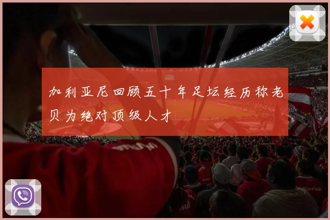 加利亚尼回顾五十年足坛经历称老贝为绝对顶级人才