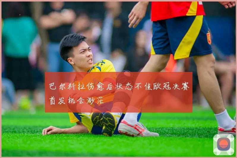 巴尔科拉伤愈后状态不佳欧冠决赛首发机会渺茫
