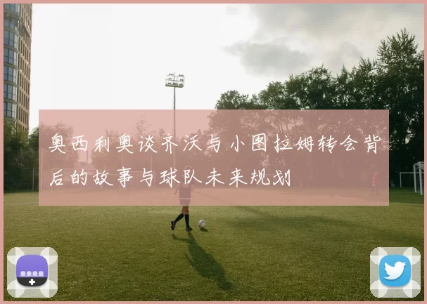 奥西利奥谈齐沃与小图拉姆转会背后的故事与球队未来规划