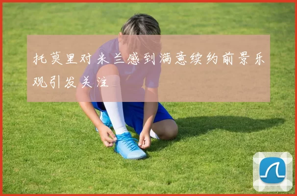 托莫里对米兰感到满意续约前景乐观引发关注