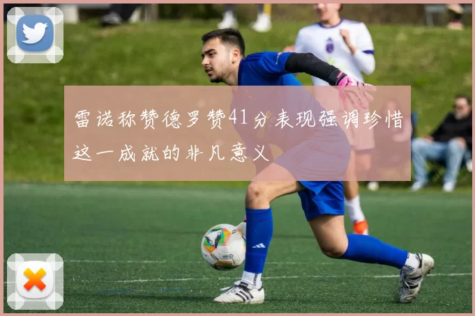 雷诺称赞德罗赞41分表现强调珍惜这一成就的非凡意义