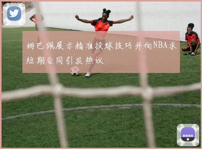 姆巴佩展示精准投球技巧并向NBA求短期合同引发热议