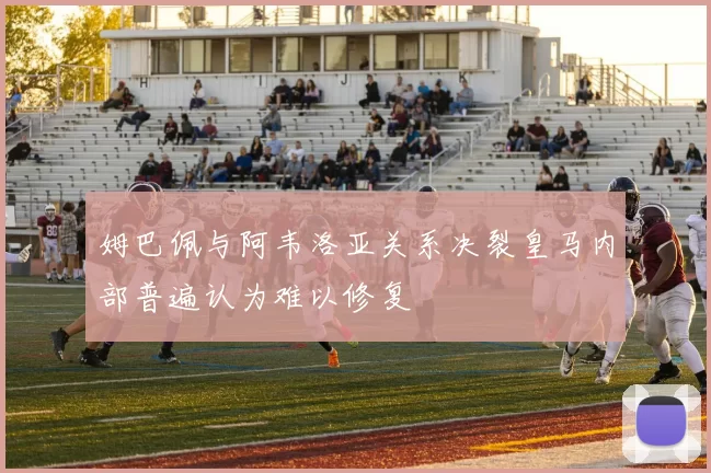 姆巴佩与阿韦洛亚关系决裂皇马内部普遍认为难以修复