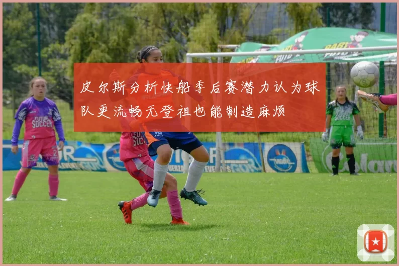 皮尔斯分析快船季后赛潜力认为球队更流畅无登祖也能制造麻烦