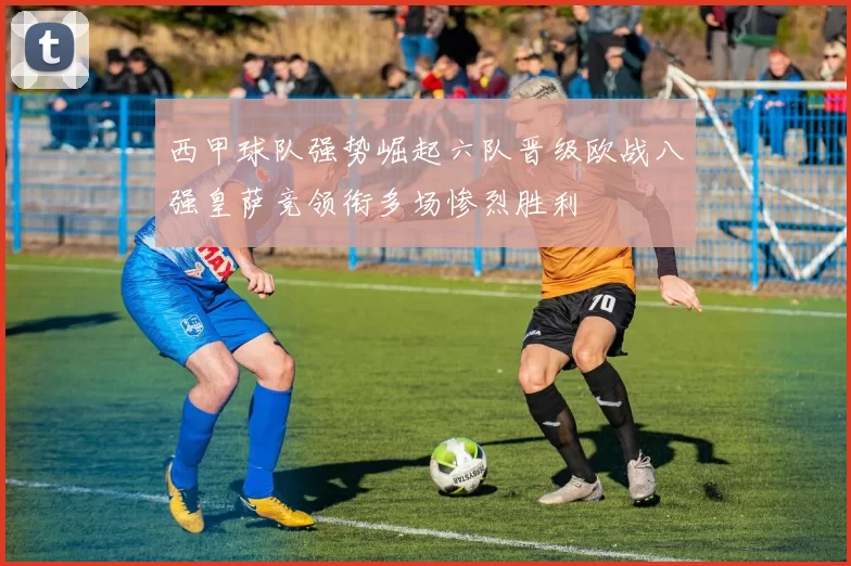 西甲球队强势崛起六队晋级欧战八强皇萨竞领衔多场惨烈胜利