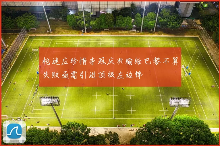 枪迷应珍惜夺冠庆典输给巴黎不算失败亟需引进顶级左边锋