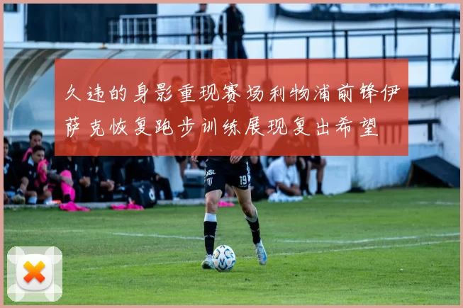 久违的身影重现赛场利物浦前锋伊萨克恢复跑步训练展现复出希望
