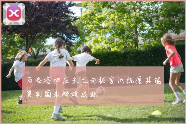 马洛塔回应米兰老板言论祝愿其能复制国米辉煌成就