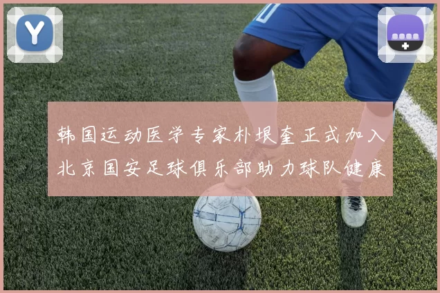 韩国运动医学专家朴垠奎正式加入北京国安足球俱乐部助力球队健康发展