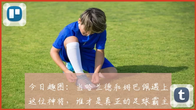 今日趣图：当哈兰德和姆巴佩遇上这位神将，谁才是真正的足球霸主
