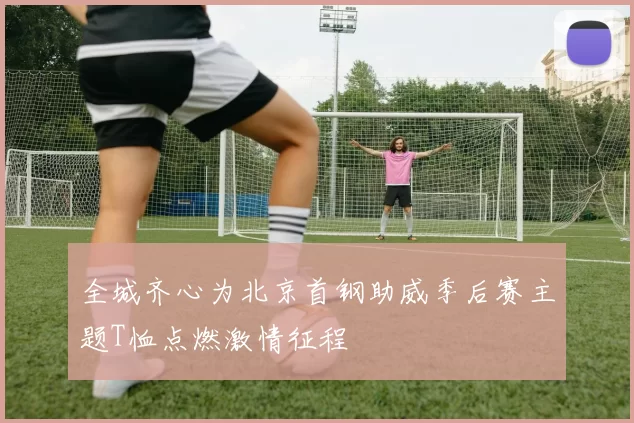 全城齐心为北京首钢助威季后赛主题T恤点燃激情征程