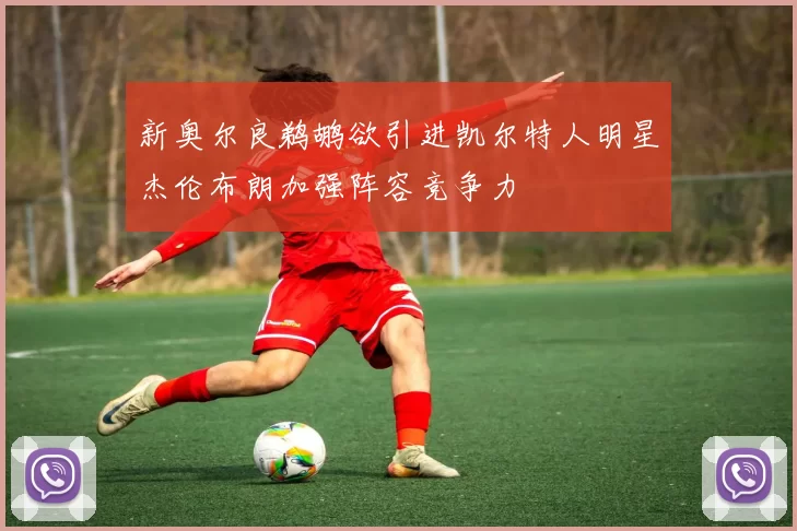 新奥尔良鹈鹕欲引进凯尔特人明星杰伦布朗加强阵容竞争力