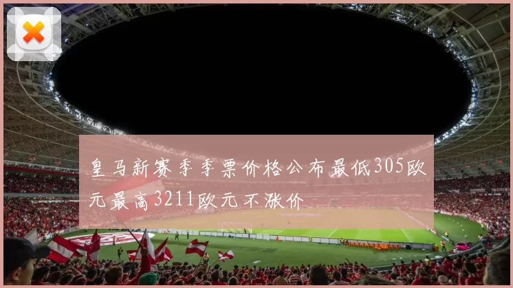 皇马新赛季季票价格公布最低305欧元最高3211欧元不涨价