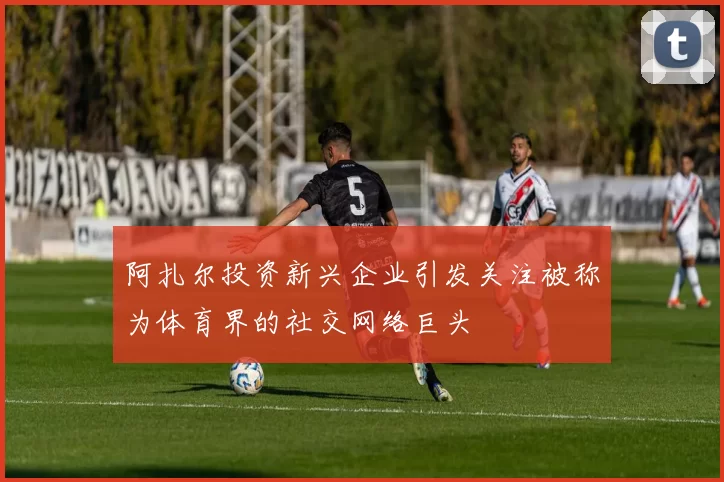 阿扎尔投资新兴企业引发关注被称为体育界的社交网络巨头