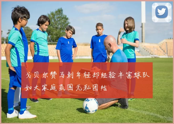戈贝尔赞马刺年轻却经验丰富球队如大家庭氛围无私团结