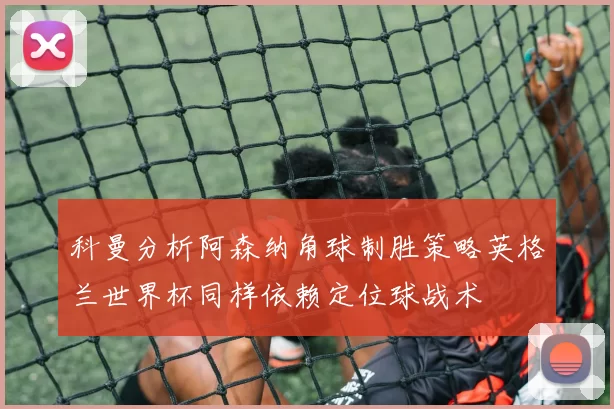 科曼分析阿森纳角球制胜策略英格兰世界杯同样依赖定位球战术