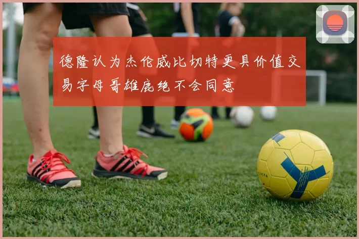 德隆认为杰伦威比切特更具价值交易字母哥雄鹿绝不会同意
