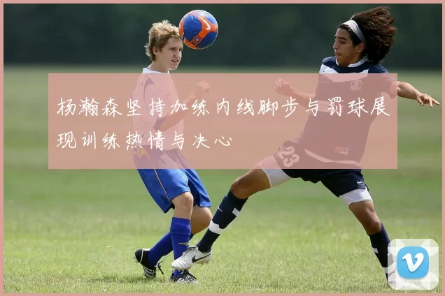 杨瀚森坚持加练内线脚步与罚球展现训练热情与决心