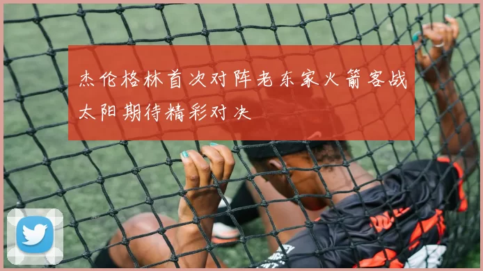 杰伦格林首次对阵老东家火箭客战太阳期待精彩对决